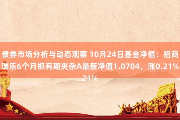 债券市场分析与动态观察 10月24日基金净值：招商瑞乐6个月抓有期夹杂A最新净值1.0704，涨0.21%