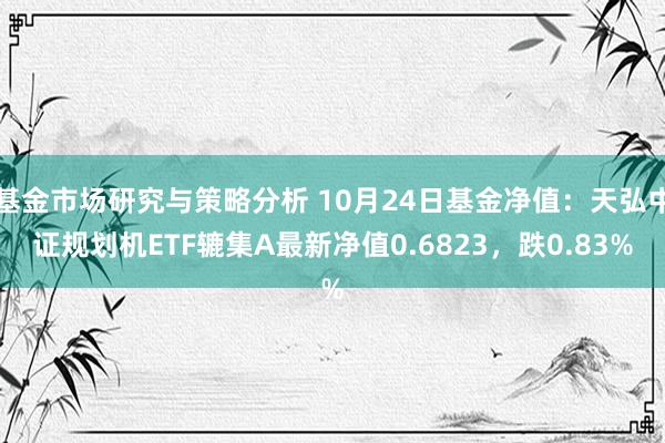 基金市场研究与策略分析 10月24日基金净值：天弘中证规划机ETF辘集A最新净值0.6823，跌0.83%