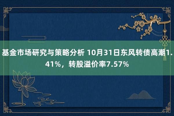 基金市场研究与策略分析 10月31日东风转债高潮1.41%，转股溢价率7.57%