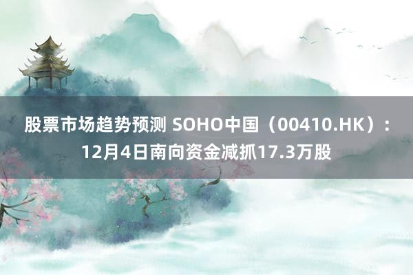 股票市场趋势预测 SOHO中国（00410.HK）：12月4日南向资金减抓17.3万股