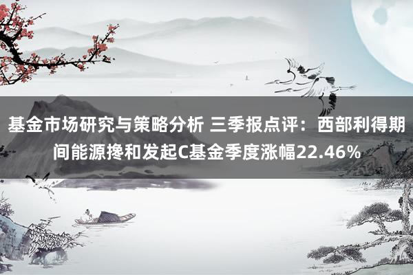 基金市场研究与策略分析 三季报点评：西部利得期间能源搀和发起C基金季度涨幅22.46%