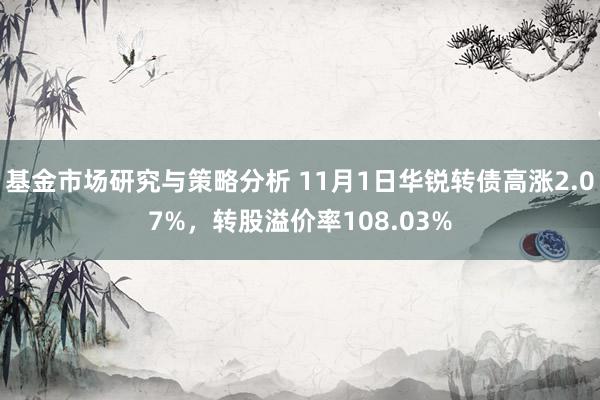 基金市场研究与策略分析 11月1日华锐转债高涨2.07%，转股溢价率108.03%