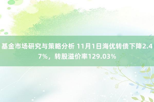 基金市场研究与策略分析 11月1日海优转债下降2.47%，转股溢价率129.03%