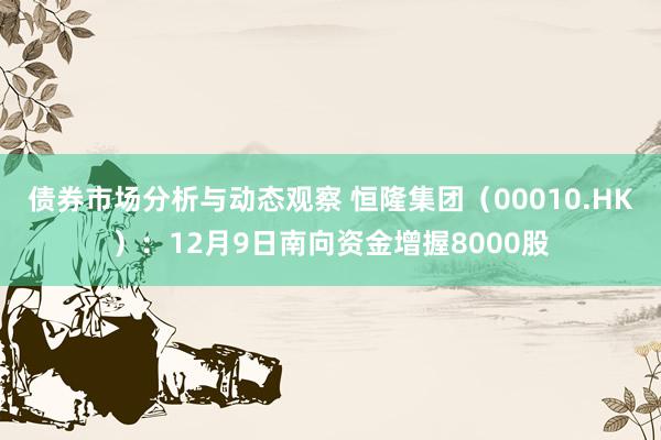 债券市场分析与动态观察 恒隆集团（00010.HK）：12月9日南向资金增握8000股