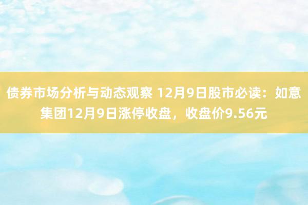 债券市场分析与动态观察 12月9日股市必读：如意集团12月9日涨停收盘，收盘价9.56元