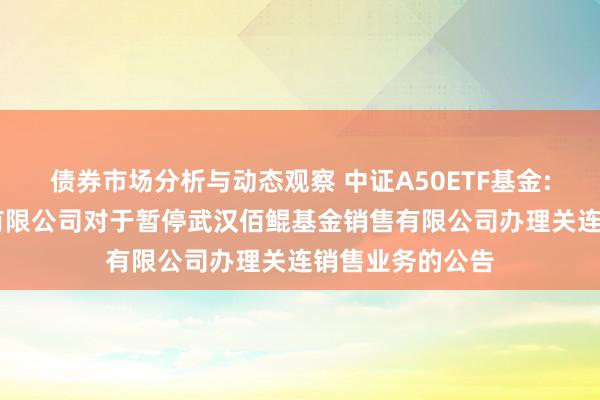 债券市场分析与动态观察 中证A50ETF基金: 大成基金措置有限公司对于暂停武汉佰鲲基金销售有限公司办理关连销售业务的公告