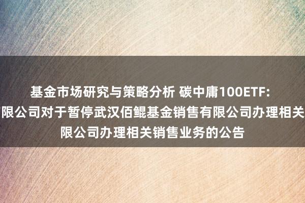 基金市场研究与策略分析 碳中庸100ETF: 大成基金处罚有限公司对于暂停武汉佰鲲基金销售有限公司办理相关销售业务的公告