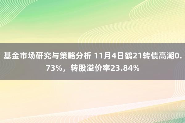 基金市场研究与策略分析 11月4日鹤21转债高潮0.73%，转股溢价率23.84%