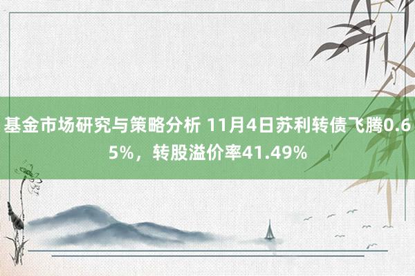 基金市场研究与策略分析 11月4日苏利转债飞腾0.65%，转股溢价率41.49%