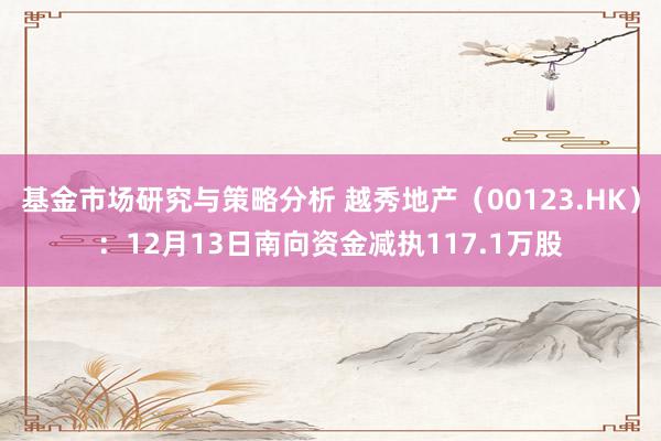 基金市场研究与策略分析 越秀地产（00123.HK）：12月13日南向资金减执117.1万股