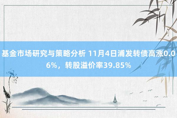 基金市场研究与策略分析 11月4日浦发转债高涨0.06%，转股溢价率39.85%