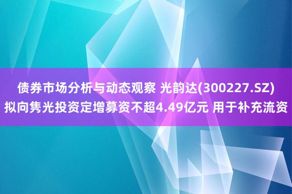 债券市场分析与动态观察 光韵达(300227.SZ)拟向隽光投资定增募资不超4.49亿元 用于补充流资