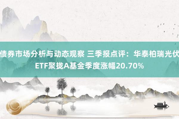 债券市场分析与动态观察 三季报点评：华泰柏瑞光伏ETF聚拢A基金季度涨幅20.70%