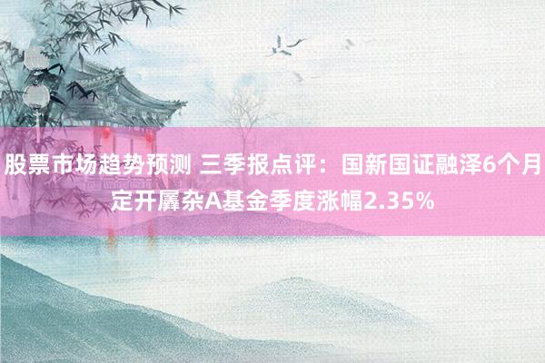 股票市场趋势预测 三季报点评：国新国证融泽6个月定开羼杂A基金季度涨幅2.35%