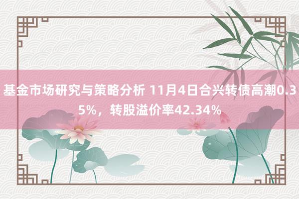 基金市场研究与策略分析 11月4日合兴转债高潮0.35%，转股溢价率42.34%