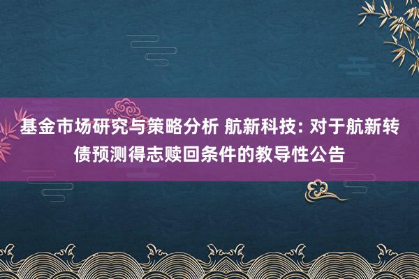 基金市场研究与策略分析 航新科技: 对于航新转债预测得志赎回条件的教导性公告