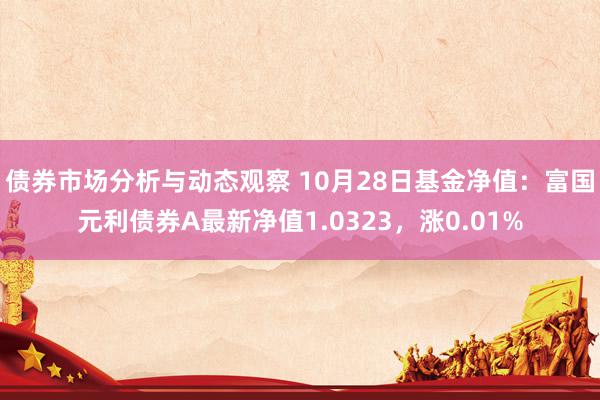 债券市场分析与动态观察 10月28日基金净值：富国元利债券A最新净值1.0323，涨0.01%