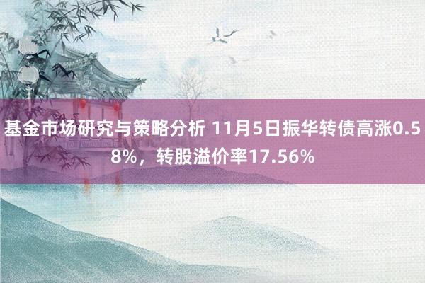 基金市场研究与策略分析 11月5日振华转债高涨0.58%，转股溢价率17.56%