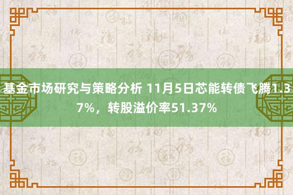 基金市场研究与策略分析 11月5日芯能转债飞腾1.37%，转股溢价率51.37%