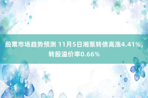 股票市场趋势预测 11月5日湘泵转债高涨4.41%，转股溢价率0.66%