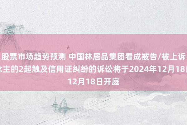 股票市场趋势预测 中国林居品集团看成被告/被上诉东说念主的2起触及信用证纠纷的诉讼将于2024年12月18日开庭