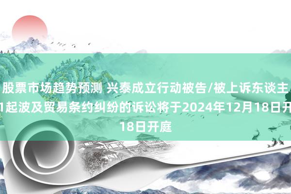 股票市场趋势预测 兴泰成立行动被告/被上诉东谈主的1起波及贸易条约纠纷的诉讼将于2024年12月18日开庭