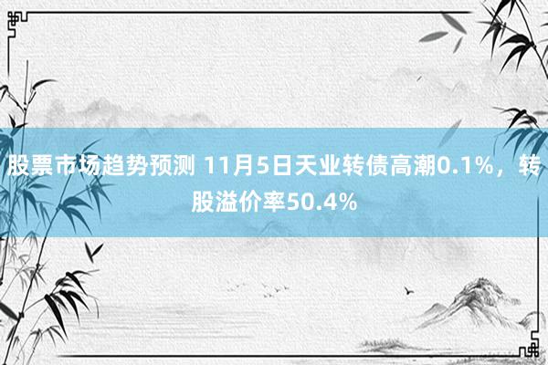 股票市场趋势预测 11月5日天业转债高潮0.1%，转股溢价率50.4%