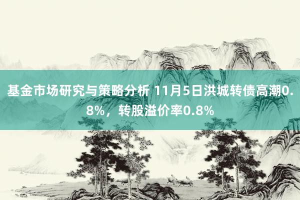 基金市场研究与策略分析 11月5日洪城转债高潮0.8%，转股溢价率0.8%