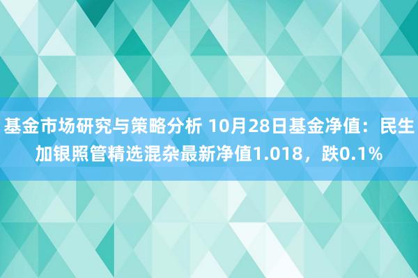 基金市场研究与策略分析 10月28日基金净值：民生加银照管精选混杂最新净值1.018，跌0.1%