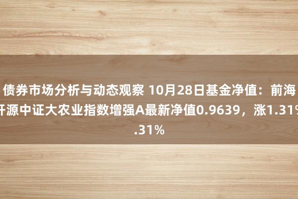 债券市场分析与动态观察 10月28日基金净值：前海开源中证大农业指数增强A最新净值0.9639，涨1.31%