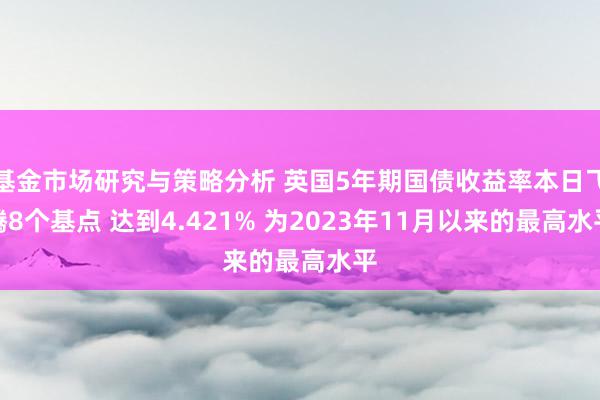 基金市场研究与策略分析 英国5年期国债收益率本日飞腾8个基点 达到4.421% 为2023年11月以来的最高水平