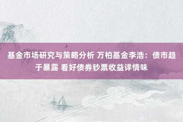 基金市场研究与策略分析 万柏基金李浩：债市趋于暴露 看好债券钞票收益详情味