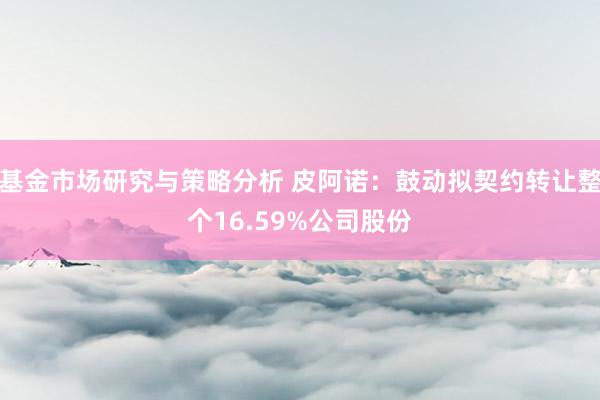 基金市场研究与策略分析 皮阿诺：鼓动拟契约转让整个16.59%公司股份