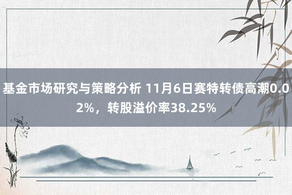 基金市场研究与策略分析 11月6日赛特转债高潮0.02%，转股溢价率38.25%