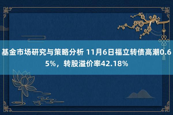 基金市场研究与策略分析 11月6日福立转债高潮0.65%，转股溢价率42.18%