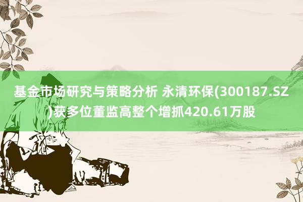 基金市场研究与策略分析 永清环保(300187.SZ)获多位董监高整个增抓420.61万股