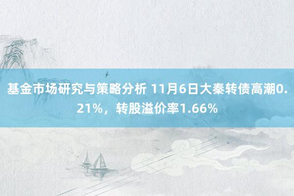 基金市场研究与策略分析 11月6日大秦转债高潮0.21%，转股溢价率1.66%