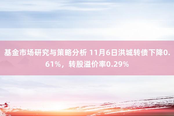 基金市场研究与策略分析 11月6日洪城转债下降0.61%，转股溢价率0.29%