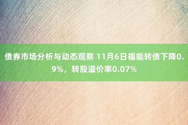 债券市场分析与动态观察 11月6日福能转债下降0.9%，转股溢价率0.07%