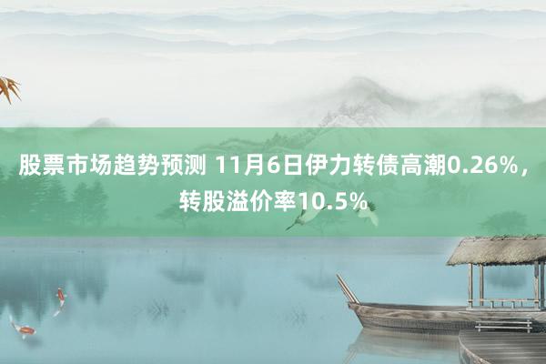 股票市场趋势预测 11月6日伊力转债高潮0.26%，转股溢价率10.5%