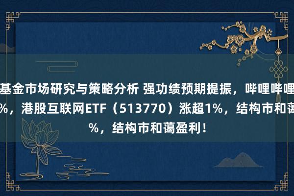 基金市场研究与策略分析 强功绩预期提振，哔哩哔哩涨逾5%，港股互联网ETF（513770）涨超1%，结构市和蔼盈利！