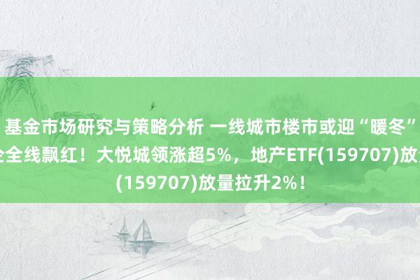 基金市场研究与策略分析 一线城市楼市或迎“暖冬”，龙头房企全线飘红！大悦城领涨超5%，地产ETF(159707)放量拉升2%！