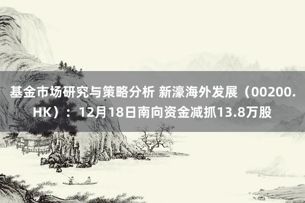 基金市场研究与策略分析 新濠海外发展（00200.HK）：12月18日南向资金减抓13.8万股