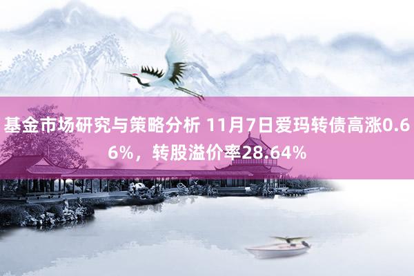 基金市场研究与策略分析 11月7日爱玛转债高涨0.66%，转股溢价率28.64%