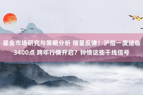 基金市场研究与策略分析 缩量反弹！沪指一度迫临3400点 跨年行情开启？钟情这些干线信号