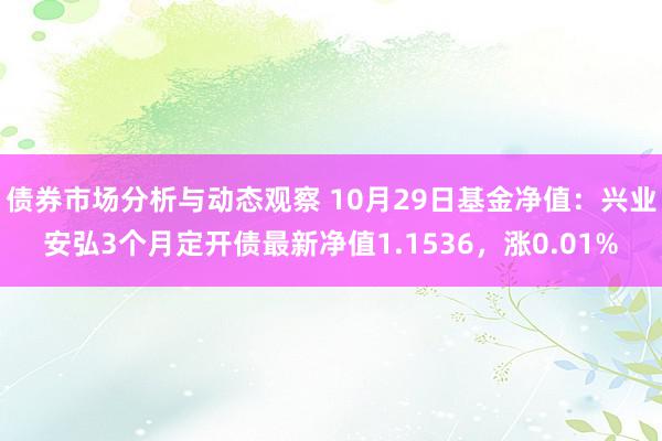 债券市场分析与动态观察 10月29日基金净值：兴业安弘3个月定开债最新净值1.1536，涨0.01%