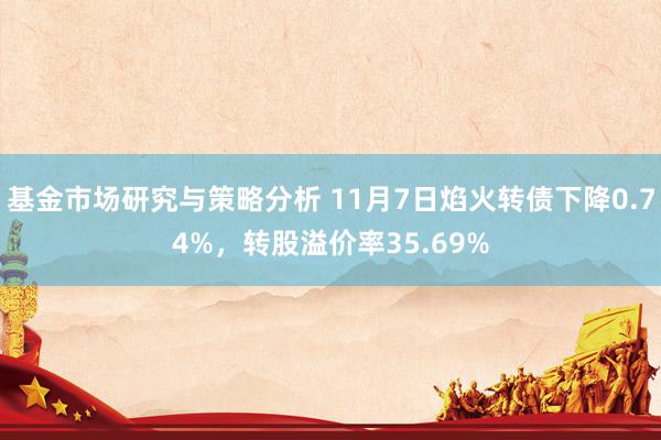 基金市场研究与策略分析 11月7日焰火转债下降0.74%，转股溢价率35.69%