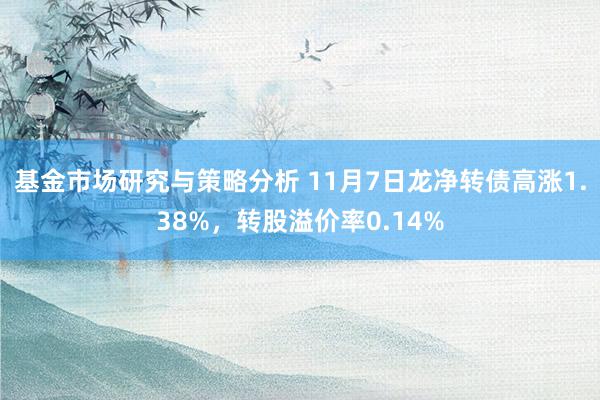 基金市场研究与策略分析 11月7日龙净转债高涨1.38%，转股溢价率0.14%