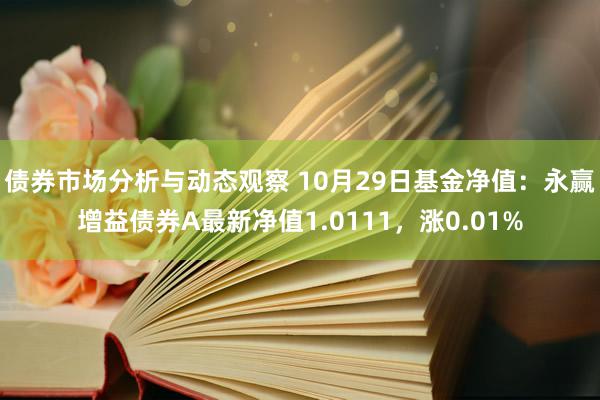 债券市场分析与动态观察 10月29日基金净值：永赢增益债券A最新净值1.0111，涨0.01%