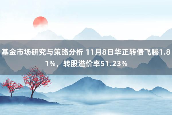 基金市场研究与策略分析 11月8日华正转债飞腾1.81%，转股溢价率51.23%